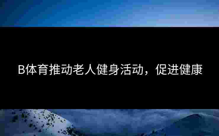 B体育推动老人健身活动，促进健康
