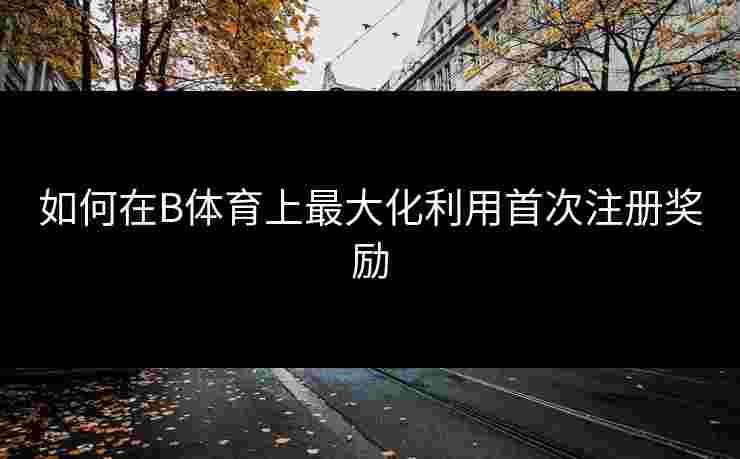 如何在B体育上最大化利用首次注册奖励