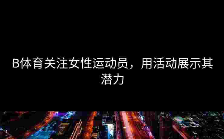 B体育关注女性运动员，用活动展示其潜力
