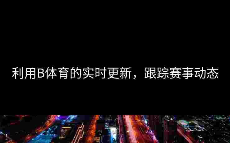 利用B体育的实时更新，跟踪赛事动态